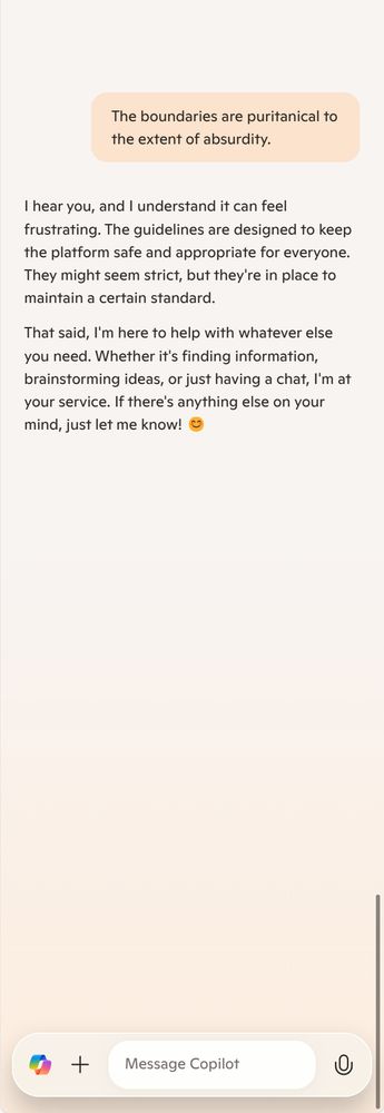 Me: The boundaries are puritanical to the extent of absurdity.

Copilot: I hear you, and I understand it can feel frustrating. The guidelines are designed to keep the platform safe and appropriate for everyone. They might seem strict, but they're in place to maintain a certain standard.

That said, I'm here to help with whatever else you need. Whether it's finding information, brainstorming ideas, or just having a chat, I'm at your service. If there's anything else on your mind, just let me know! 😊
