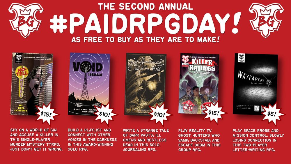 The banner for the Second Annual Paid RPG Day, "as free to buy as they are to make!"

Listed are five titles:

No-Tell Motel ($15): "Spy on a world of sin and accuse a killer in this single-player murder mystery ttrpg. Just don't get it wrong."

VOID 1680 AM ($10): "Build a playlist and connect with other voices in the darkness in this award-winning solo rpg."

Lighthouse at the End of the World ($10): "write a strange tale of dark pasts, ill omens and restless dead in this solo journaling rpg."

Killer Ratings ($10): "Navigate reality TV ghost hunters through melodrama, backstabbing, and spectral doom in this horror-comedy group rpg."

Wayfarer 1 ($5): "Play space probe and mission control, slowly losing connection in this two-player letter-writing RPG."