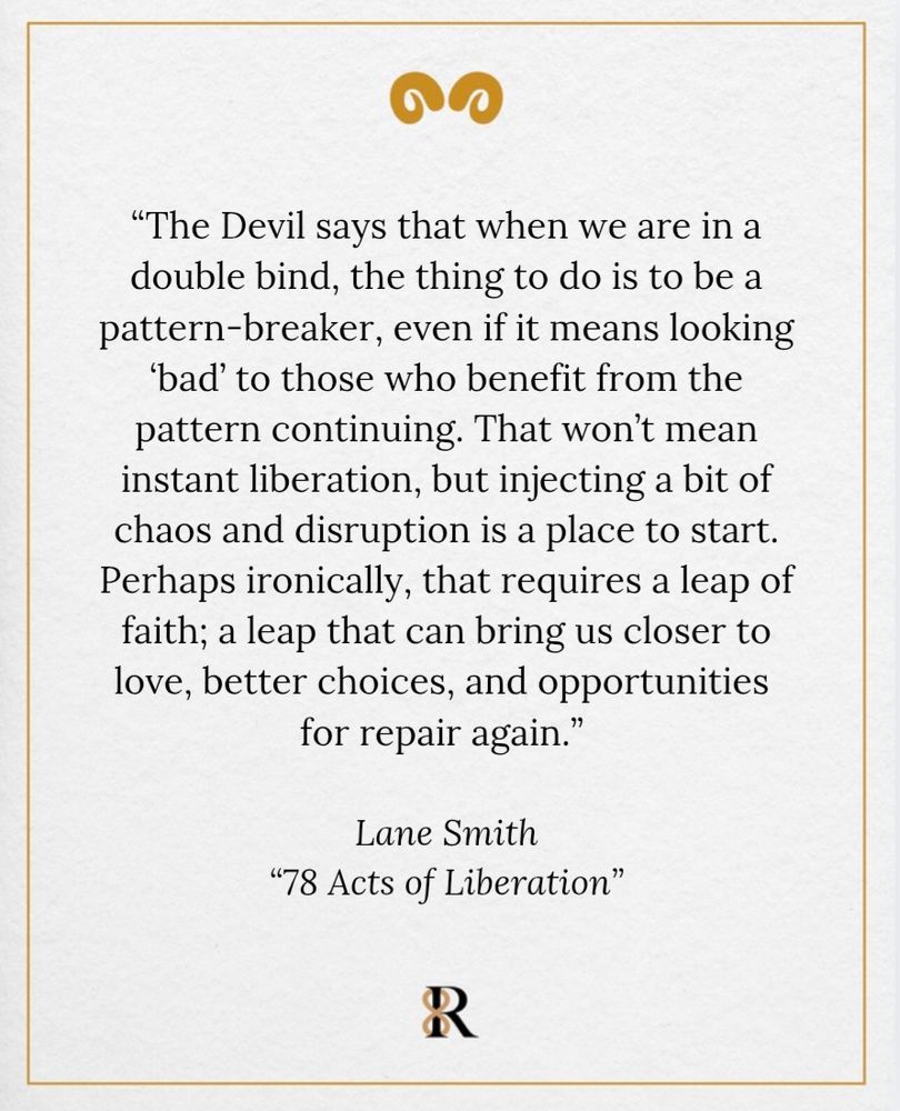 A quote on a cream background with gold decorative elements reads:
“The Devil says that when we are in a double bind, the thing to do is to be a pattern-breaker, even if it means looking ‘bad’ to those who benefit from the pattern continuing. That won’t mean instant liberation, but injecting a bit of chaos and disruption is a place to start. Perhaps ironically, that requires a leap of faith; a leap that can bring us closer to love, better choices, and opportunities for repair again.”— Lane Smith from 78 Acts of Liberation 