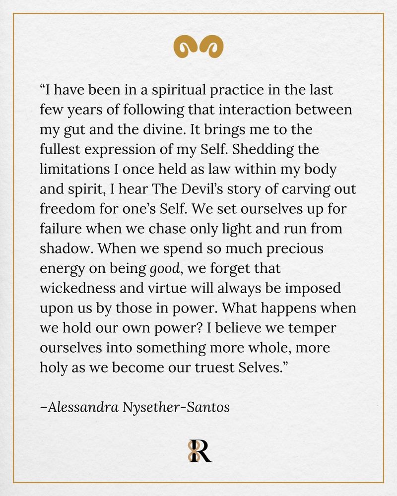 A quote on a textured cream background with a gold border and decorative gold quotation marks. The text reads:

“I have been in a spiritual practice in the last few years of following that interaction between my gut and the divine. It brings me to the fullest expression of my Self. Shedding the limitations I once held as law within my body and spirit, I hear The Devil’s story of carving out freedom for one’s Self. We set ourselves up for failure when we chase only light and run from shadow. When we spend so much precious energy on being good, we forget that wickedness and virtue will always be imposed upon us by those in power. What happens when we hold our own power? I believe we temper ourselves into something more whole, more holy as we become our truest Selves.”

–Alessandra Nysether-Santos