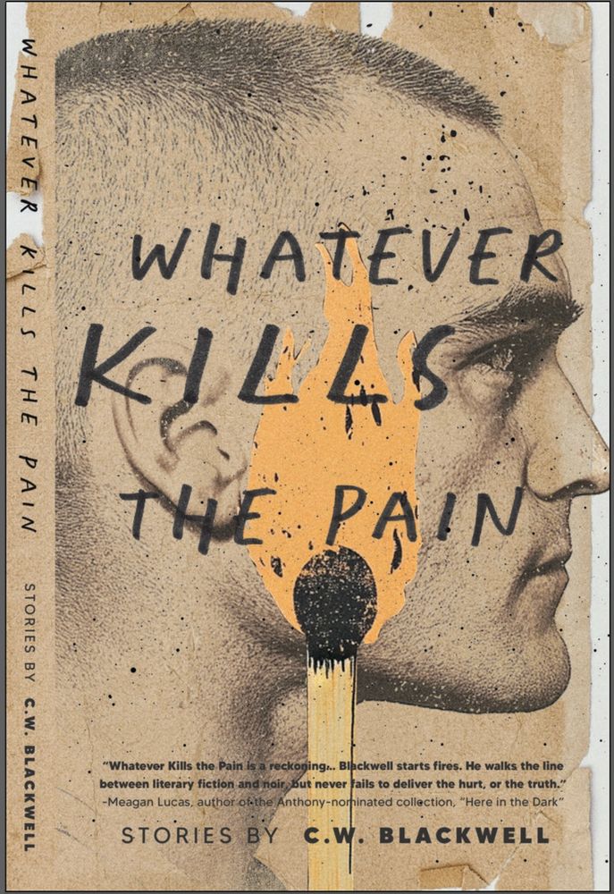 Cover art for WHATEVER KILLS THE PAIN—a collection of crime fiction stories by C.W. Blackwell—with an illustration of a young man’s profile and a large burning match in the foreground. There is a blurb from author Meagan Lucas that reads: “Whatever Kills the Pain is a reckoning. Blackwell starts fires. He walks the line between literary fiction and noir, but never fails to deliver the hurt, or the truth.” 
