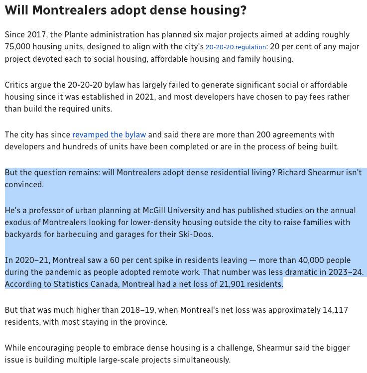But the question remains: will Montrealers adopt dense residential living? Richard Shearmur isn't convinced.

He's a professor of urban planning at McGill University and has published studies on the annual exodus of Montrealers looking for lower-density housing outside the city to raise families with backyards for barbecuing and garages for their Ski-Doos.

In 2020–21, Montreal saw a 60 per cent spike in residents leaving — more than 40,000 people during the pandemic as people adopted remote work. That number was less dramatic in 2023–24. According to Statistics Canada, Montreal had a net loss of 21,901 residents.