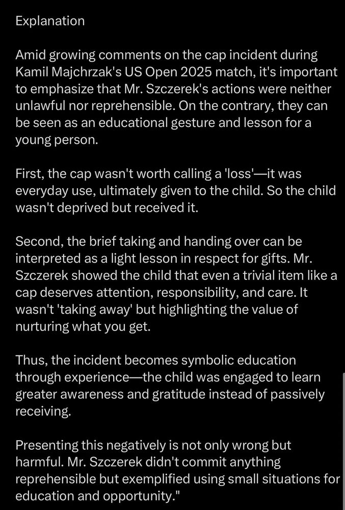 Explanation Amid growing comments on the cap incident during Kamil Majchrzak's US Open 2025 match, it's important to emphasize that Mr. Szczerek's actions were neither unlawful nor reprehensible. On the contrary, they can be seen as an educational gesture and lesson for a young person. First, the cap wasn't worth calling a 'loss'—it was everyday use, ultimately given to the child. So the child wasn't deprived but received it. Second, the brief taking and handing over can be interpreted as a light lesson in respect for gifts. Mr. Szczerek showed the child that even a trivial item like a cap deserves attention, responsibility, and care. It wasn't 'taking away' but highlighting the value of nurturing what you get. Thus, the incident becomes symbolic education through experience-the child was engaged to learn greater awareness and gratitude instead of passively receiving. Presenting this negatively is not only wrong but harmful. Mr. Szczerek didn't commit anything reprehensible but exemplified using small situations for education and opportunity.