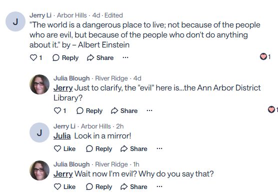 NextDoor post: Jerry Li
·
Arbor Hills
·
4d · Edited
"The world is a dangerous place to live; not because of the people who are evil, but because of the people who don't do anything about it." by – Albert Einstein
Reply

Share


1

Julia Blough
·
River Ridge
·
4d
Jerry
 Just to clarify, the "evil" here is...the Ann Arbor District Library?
Reply

Share


1
Jerry Li
·
Arbor Hills
·
2h
Julia
  Look in a mirror!
Reply

Share


Julia Blough
·
River Ridge
·
1h
Jerry
 Wait now I'm evil? Why do you say that?