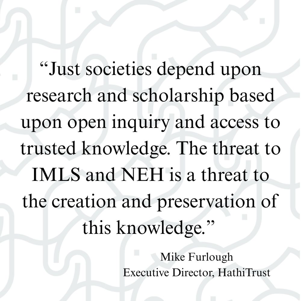 "Just societies depend upon research and scholarship based upon open inquiry and access to trusted knowledge. The threat to IMLS and NEH is a threat to the creation and preservation of this knowledge." Mike Furlough, Executive Director, HathiTrust