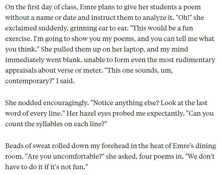 On the first day of class, Emre plans to give her students a poem without a name or date and instruct them to analyze it. "Oh!" she exclaimed suddenly, grinning ear to ear. "This would be a fun exercise. I'm going to show you my poems, and you can tell me what you think." She pulled them up on her laptop, and my mind immediately went blank, unable to form even the most rudimentary appraisals about verse or meter. "This one sounds, um, contemporary?" I said.
She nodded encouragingly. "Notice anything else? Look at the last word of every line." Her hazel eyes probed me expectantly. "Can you count the syllables on each line?"
Beads of sweat rolled down my forehead in the heat of Emre's dining room. "Are you uncomfortable?" she asked, four poems in. "We don't have to do it if it's not fun."
