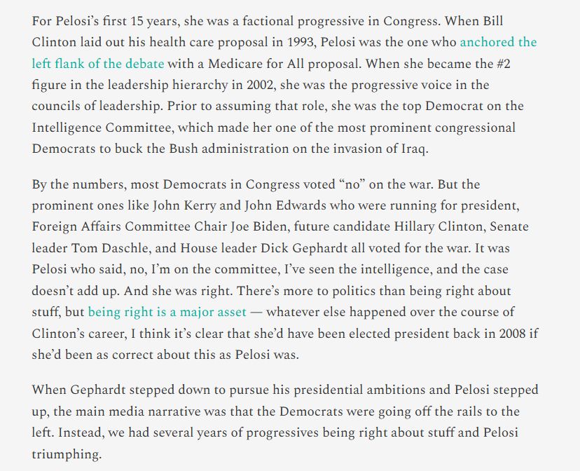For Pelosi’s first 15 years, she was a factional progressive in Congress. When Bill Clinton laid out his health care proposal in 1993, Pelosi was the one who anchored the left flank of the debate with a Medicare for All proposal. When she became the #2 figure in the leadership hierarchy in 2002, she was the progressive voice in the councils of leadership. Prior to assuming that role, she was the top Democrat on the Intelligence Committee, which made her one of the most prominent congressional Democrats to buck the Bush administration on the invasion of Iraq.

By the numbers, most Democrats in Congress voted “no” on the war. But the prominent ones like John Kerry and John Edwards who were running for president, Foreign Affairs Committee Chair Joe Biden, future candidate Hillary Clinton, Senate leader Tom Daschle, and House leader Dick Gephardt all voted for the war. It was Pelosi who said, no, I’m on the committee, I’ve seen the intelligence, and the case doesn’t add up. And she was right. There’s more to politics than being right about stuff, but being right is a major asset — whatever else happened over the course of Clinton’s career, I think it’s clear that she’d have been elected president back in 2008 if she’d been as correct about this as Pelosi was.

When Gephardt stepped down to pursue his presidential ambitions and Pelosi stepped up, the main media narrative was that the Democrats were going off the rails to the left. Instead, we had several years of progressives being right about stuff and Pelosi triumphing.