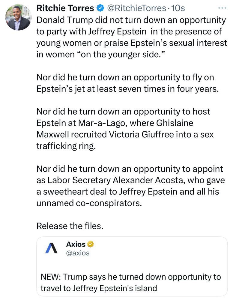 Donald Trump did not turn down an opportunity to party with Jeffrey Epstein  in the presence of young women or praise Epstein’s sexual interest in women “on the younger side.” 

Nor did he turn down an opportunity to fly on Epstein’s jet at least seven times in four years.   

Nor did he turn down an opportunity to host Epstein at Mar-a-Lago, where Ghislaine Maxwell recruited Victoria Giuffree into a sex trafficking ring.   

Nor did he turn down an opportunity to appoint as Labor Secretary Alexander Acosta, who gave a sweetheart deal to Jeffrey Epstein and all his unnamed co-conspirators.  

Release the files.