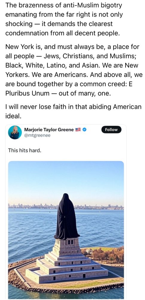 The brazenness of anti-Muslim bigotry emanating from the far right is not only shocking — it demands the clearest condemnation from all decent people. New York is, and must always be, a place for all people — Jews, Christians, and Muslims; Black, White, Latino, and Asian. We are New Yorkers. We are Americans. And above all, we are bound together by a common creed: E Pluribus Unum — out of many, one. I will never lose faith in that abiding American ideal.