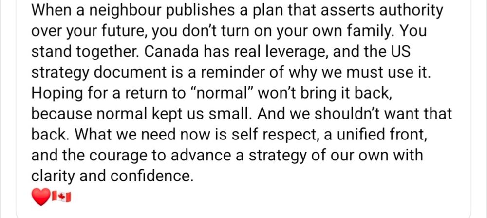 When a neighbour publishes a plan that asserts authority over your future, you don't turn on your family. You stand together. Canada has real leverage, and the US strategy document is a reminder of why we must use it. Hoping for a return to "normal" won't bring it back, because normal kept us small. And we shouldn't want that back. What we need now is self respect, a united front, and the courage to advance a strategy of our own with clarity and confidence.♥️🇨🇦