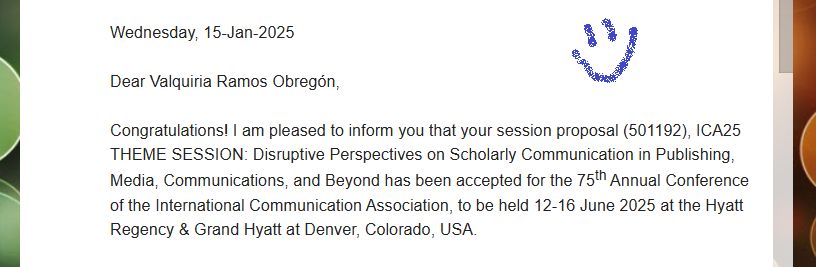 Section of an email. It reads "Dear Valquiria Ramos Obregón,

Congratulations! I am pleased to inform you that your session proposal (501192), ICA25 THEME SESSION: Disruptive Perspectives on Scholarly Communication in Publishing, Media, Communications, and Beyond has been accepted for the 75th Annual Conference of the International Communication Association, to be held 12-16 June 2025 at the Hyatt Regency & Grand Hyatt at Denver, Colorado, USA.". There's a happy face on a corner of the image.