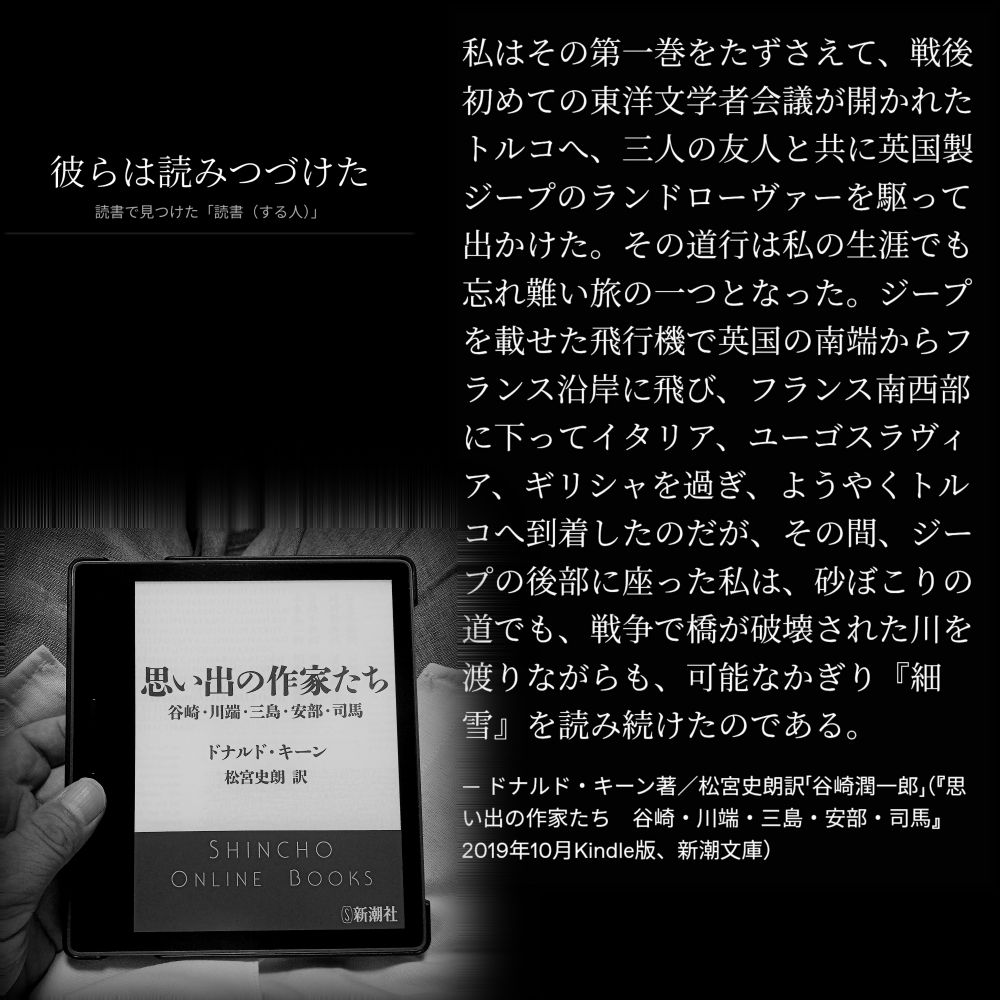 初めての東洋文学者会議が開かれたトルコへ、三人の友人と共に英国製ジープのランドローヴァーを駆って出かけた。その道行は私の生涯でも忘れ難い旅の一つとなった。ジープを載せた飛行機で英国の南端からフランス沿岸に飛び、フランス南西部に下ってイタリア、ユーゴスラヴィア、ギリシャを過ぎ、ようやくトルコへ到着したのだが、その間、ジープの後部に座った私は、砂ぼこりの道でも、戦争で橋が破壊された川を渡りながらも、可能なかぎり『細雪』を読み続けたのである。

— ドナルド・キーン著／松宮史朗訳「谷崎潤一郎」（『思い出の作家たち　谷崎・川端・三島・安部・司馬』2019年10月Kindle版、新潮文庫）

#読書で見つけた「読書（する人）」