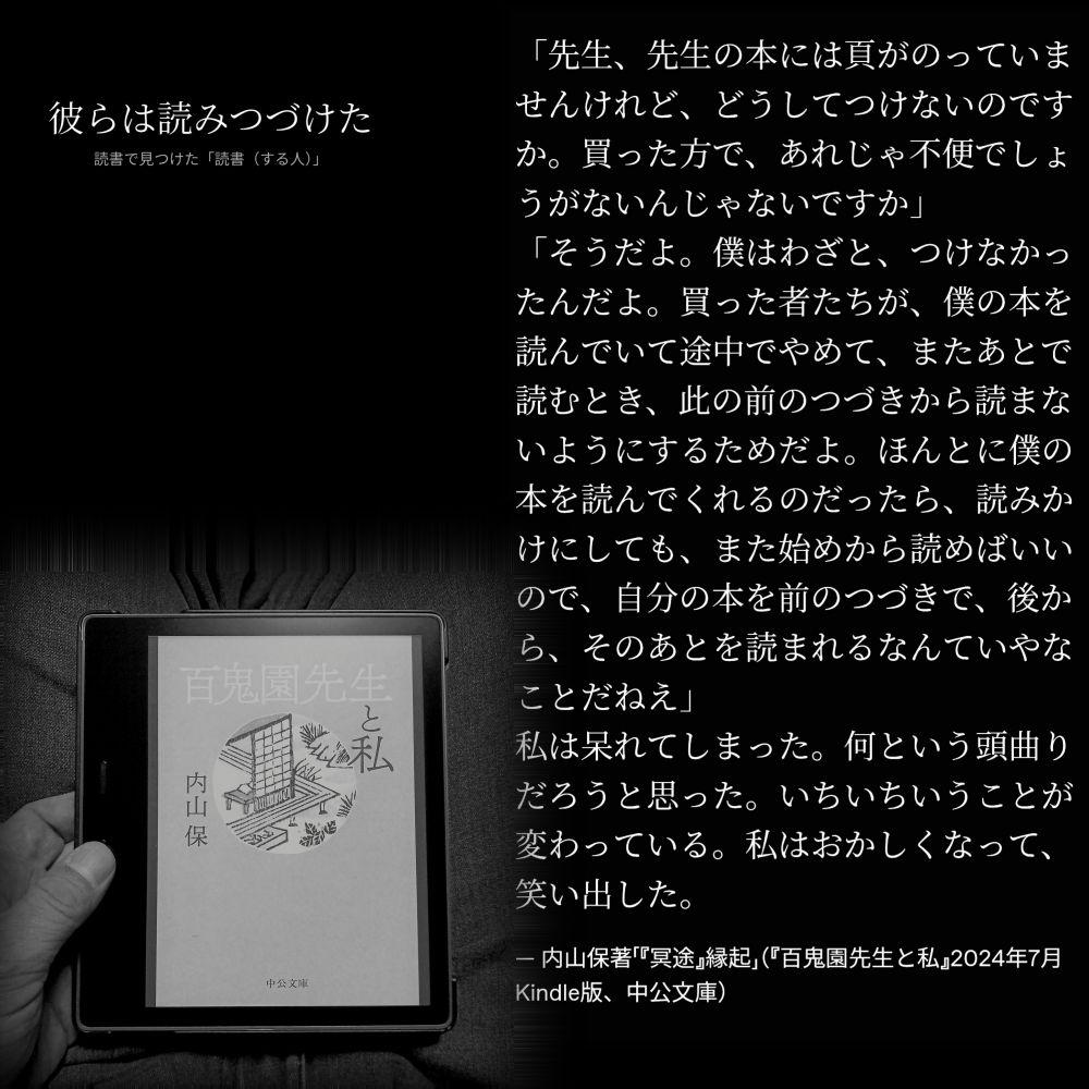 「先生、先生の本には頁がのっていませんけれど、どうしてつけないのですか。買った方で、あれじゃ不便でしょうがないんじゃないですか」
「そうだよ。僕はわざと、つけなかったんだよ。買った者たちが、僕の本を読んでいて途中でやめて、またあとで読むとき、此の前のつづきから読まないようにするためだよ。ほんとに僕の本を読んでくれるのだったら、読みかけにしても、また始めから読めばいいので、自分の本を前のつづきで、後から、そのあとを読まれるなんていやなことだねえ」
私は呆れてしまった。何という頭曲りだろうと思った。いちいちいうことが変わっている。私はおかしくなって、笑い出した。

— 内山保著「『冥途』縁起」（『百鬼園先生と私』2024年7月Kindle版、中公文庫）

#読書で見つけた「読書（する人）」 読書 読書する人 読書環境