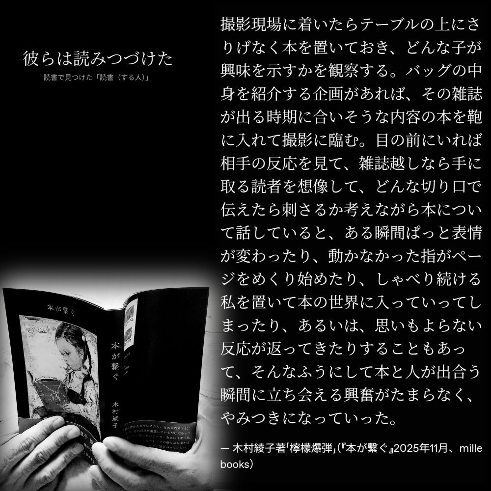 撮影現場に着いたらテーブルの上にさりげなく本を置いておき、どんな子が興味を示すかを観察する。バッグの中身を紹介する企画があれば、その雑誌が出る時期に合いそうな内容の本を鞄に入れて撮影に臨む。目の前にいれば相手の反応を見て、雑誌越しなら手に取る読者を想像して、どんな切り口で伝えたら刺さるか考えながら本について話していると、ある瞬間ぱっと表情が変わったり、動かなかった指がページをめくり始めたり、しゃべり続ける私を置いて本の世界に入っていってしまったり、あるいは、思いもよらない反応が返ってきたりすることもあって、そんなふうにして本と人が出合う瞬間に立ち会える興奮がたまらなく、やみつきになっていった。

— 木村綾子著「檸檬爆弾」（『本が繋ぐ』2025年11月、mille books）

#読書で見つけた「読書（する人）」