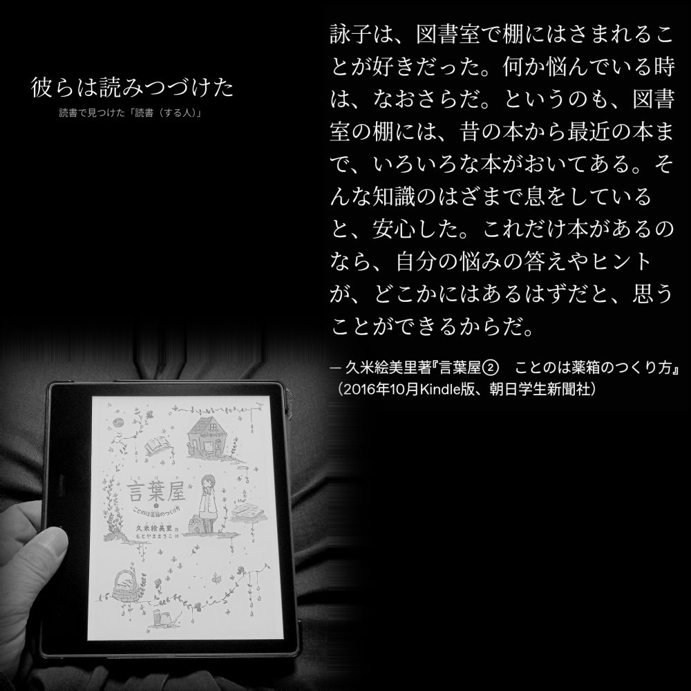 詠子は、図書室で棚にはさまれることが好きだった。何か悩んでいる時は、なおさらだ。というのも、図書室の棚には、昔の本から最近の本まで、いろいろな本がおいてある。そんな知識のはざまで息をしていると、安心した。これだけ本があるのなら、自分の悩みの答えやヒントが、どこかにはあるはずだと、思うことができるからだ。

— 久米絵美里著『言葉屋②　ことのは薬箱のつくり方』（2016年10月Kindle版、朝日学生新聞社）

#読書で見つけた「読書（する人）」