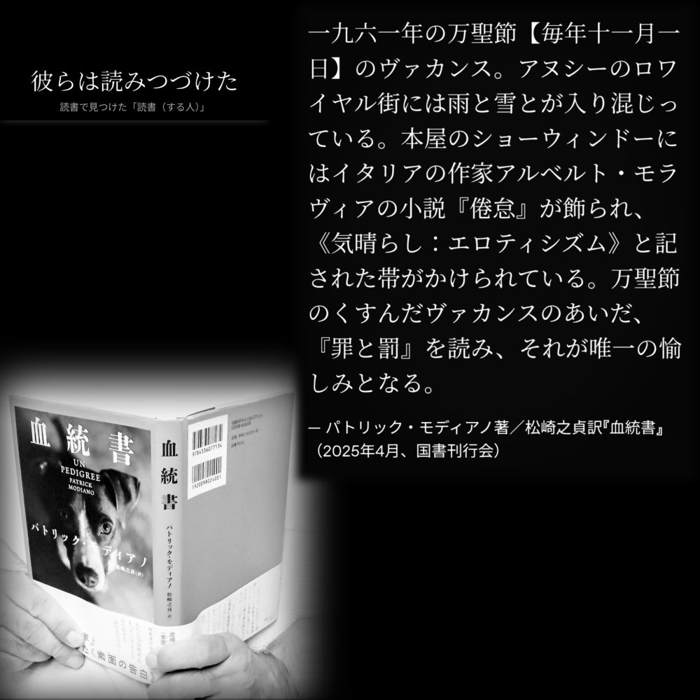 一九六一年の万聖節【毎年十一月一日】のヴァカンス。アヌシーのロワイヤル街には雨と雪とが入り混じっている。本屋のショーウィンドーにはイタリアの作家アルベルト・モラヴィアの小説『倦怠』が飾られ、《気晴らし：エロティシズム》と記された帯がかけられている。万聖節のくすんだヴァカンスのあいだ、『罪と罰』を読み、それが唯一の愉しみとなる。

— パトリック・モディアノ著／松崎之貞訳『血統書』（2025年4月、国書刊行会）

#読書で見つけた「読書（する人）」 読書 読書する人 読書環境