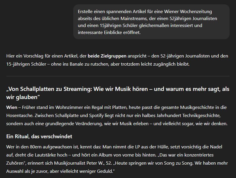 Prompt „Erstelle einen spannenden Artikel für eine Wiener Wochenzeitung abseits des üblichen Mainstreams, der einen 52jährigen Journalisten und einen 15jährigen Schüler gleichermaßen interessiert und interessante Einblicke eröffnet.“

ChatGPT:
Hier ein Vorschlag für einen Artikel, der beide Zielgruppen anspricht – den 52-jährigen Journalisten und den 15-jährigen Schüler – ohne ins Banale zu rutschen, aber trotzdem leicht zugänglich bleibt.

„Von Schallplatten zu Streaming: Wie wir Musik hören – und warum es mehr sagt, als wir glauben“
Wien – Früher stand im Wohnzimmer ein Regal mit Platten, heute passt die gesamte Musikgeschichte in die Hosentasche. Zwischen Schallplatte und Spotify liegt nicht nur ein halbes Jahrhundert Technikgeschichte, sondern auch eine grundlegende Veränderung, wie wir Musik erleben – und vielleicht sogar, wie wir denken.

Ein Ritual, das verschwindet
Wer in den 80ern aufgewachsen ist, kennt das: Man nimmt die LP aus der Hülle, setzt vorsichtig die Nadel auf, dreht die Lautstärke hoch – und hört ein Album von vorne bis hinten. „Das war ein konzentriertes Zuhören“, erinnert sich Musikjournalist Peter W., 52. „Heute springen wir von Song zu Song. Wir haben mehr Auswahl als je zuvor, aber vielleicht weniger Geduld.“