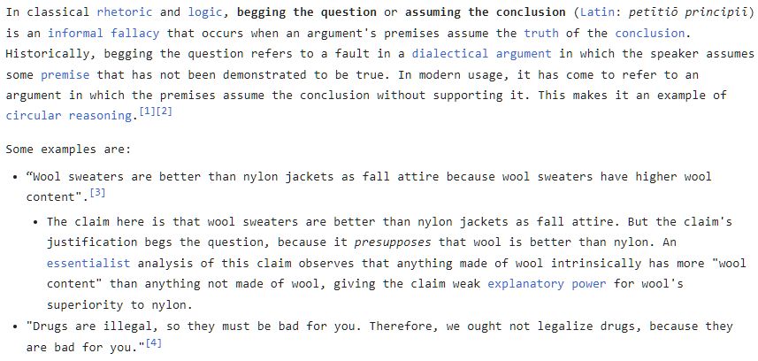In classical rhetoric and logic, begging the question or assuming the conclusion (Latin: petītiō principiī) is an informal fallacy that occurs when an argument's premises assume the truth of the conclusion. Historically, begging the question refers to a fault in a dialectical argument in which the speaker assumes some premise that has not been demonstrated to be true. In modern usage, it has come to refer to an argument in which the premises assume the conclusion without supporting it. This makes it an example of circular reasoning.[1][2] Some examples are: “Wool sweaters are better than nylon jackets as fall attire because wool sweaters have higher wool content