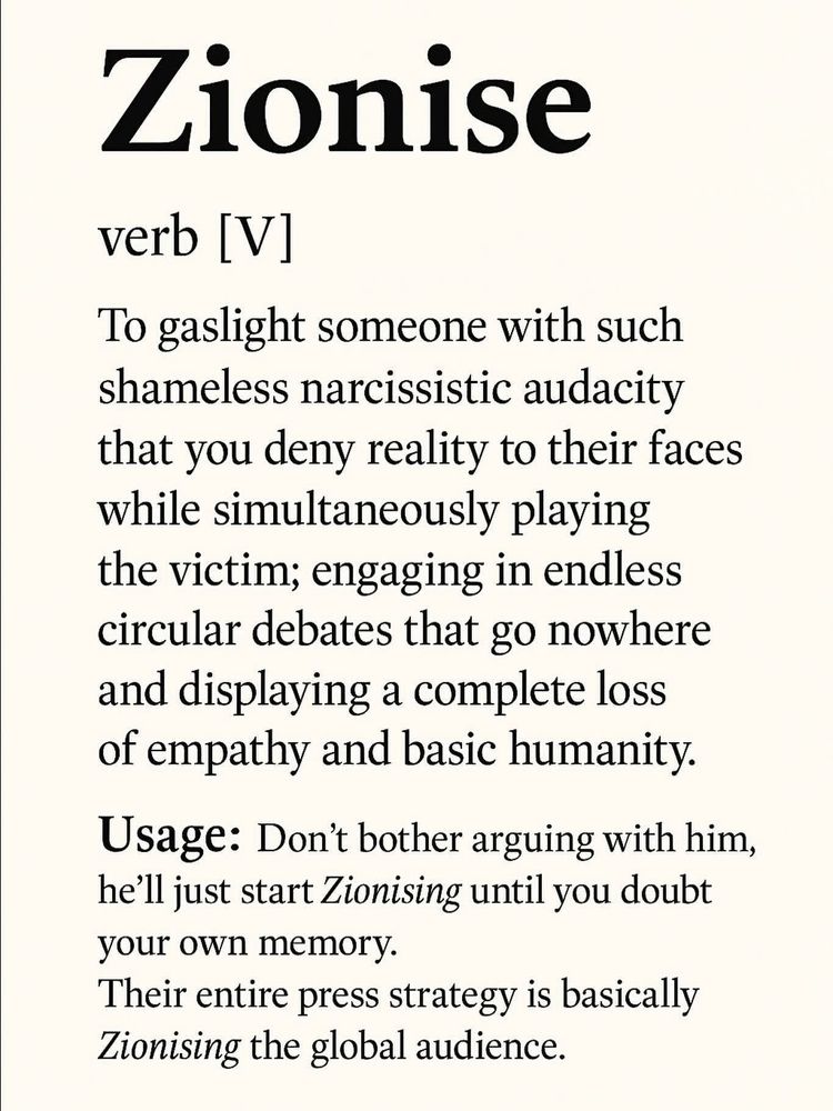Zionise - 

verb [V] - 

To gaslight someone with such shameless narcissistic audacity that you deny reality to their faces while simultaneously playing the victim; engaging in endless circular debates that go nowhere and displaying a complete loss of empathy and basic humanity. 

Usage: Don't bother arguing with him, he'll just start Zionising until you doubt your own memory. 
Their entire press strategy is basically Zionising the global audience.