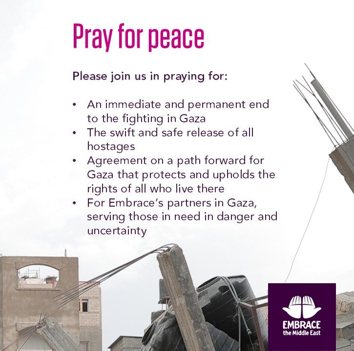 Pray for peace - 
Please join us in praying for: 
An immediate and permanent end to the fighting in Gaza, 
The swift and safe release of all hostages, 
Agreement on a path forward for Gaza that protects and upholds the rights of all who live there, 
For Embrace's partners in Gaza, serving those in need in danger and uncertainty.