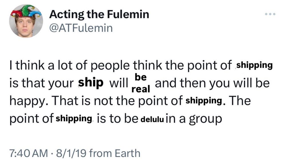 A meme based off an edited twitter post from user ATFulemin that reads "I think a lot of people think the point of shipping is that your ship will be real and then you will be happy. That is not the point of shipping. The point of shipping is to be delulu in a group."