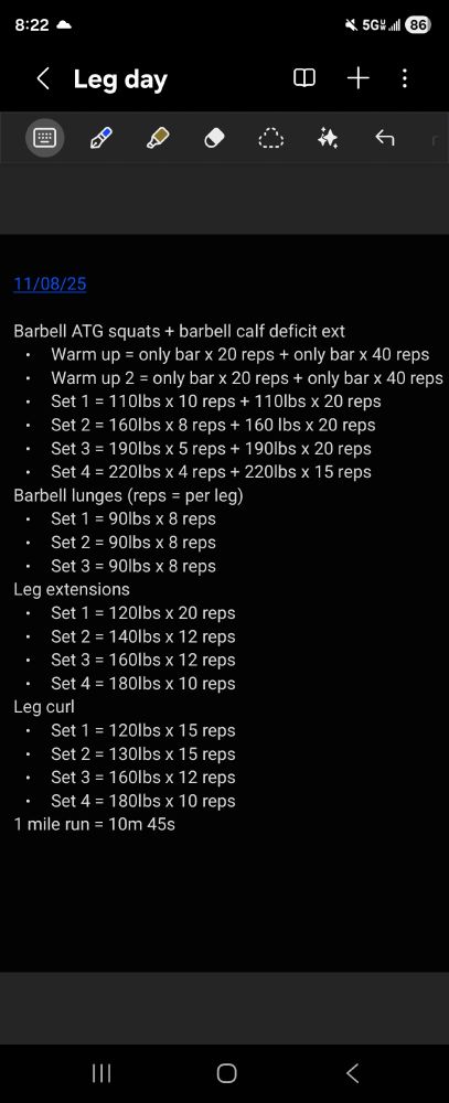 
11/08/25

Barbell ATG squats + barbell calf deficit ext
• Warm up = only bar x 20 reps + only bar x 40 reps
• Warm up 2 = only bar x 20 reps + only bar x 40 reps
• Set 1 = 110lbs x 10 reps + 110lbs x 20 reps
• Set 2 = 160lbs x 8 reps + 160 lbs x 20 reps
• Set 3 = 190lbs x 5 reps + 190lbs x 20 reps
• Set 4 = 220lbs x 4 reps + 220lbs x 15 reps
Barbell lunges (reps = per leg)
• Set 1 = 90lbs x 8 reps
• Set 2 = 90lbs x 8 reps
• Set 3 = 90lbs x 8 reps
Leg extensions
• Set 1 = 120lbs x 20 reps
• Set 2 = 140lbs x 12 reps
• Set 3 = 160lbs x 12 reps
• Set 4 = 180lbs x 10 reps
Leg curl
• Set 1 = 120lbs x 15 reps
• Set 2 = 130lbs x 15 reps
• Set 3 = 160lbs x 12 reps
• Set 4 = 180lbs x 10 reps
1 mile run = 10m 45s
