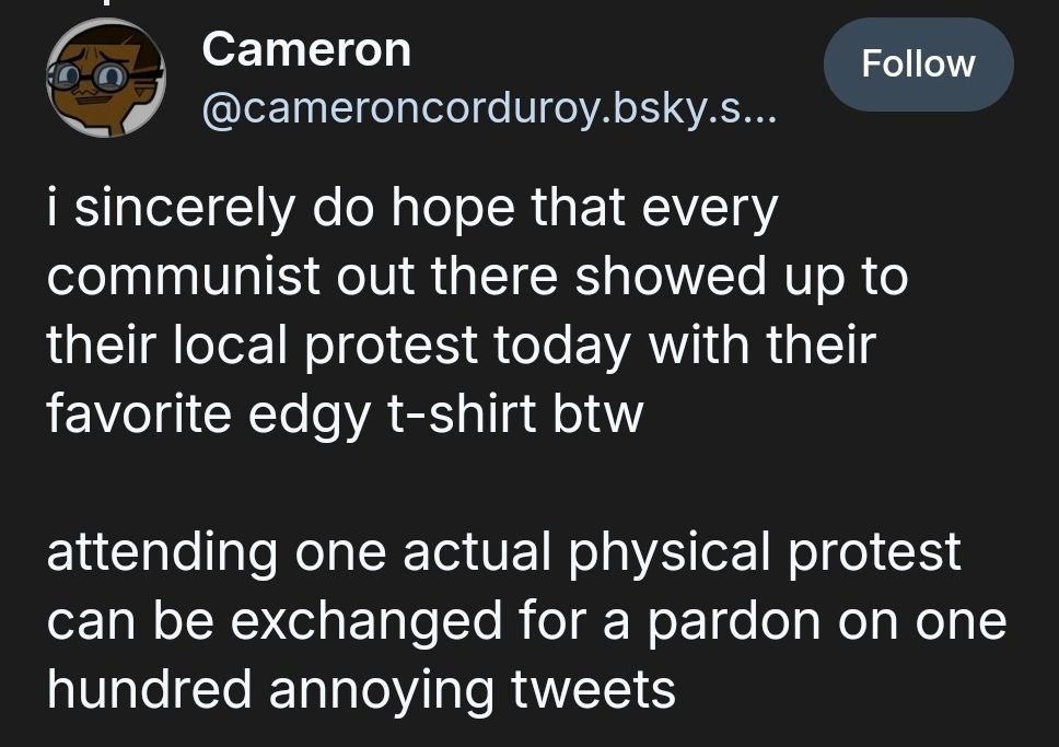 Cameron
‪@cameroncorduroy.bsky.social‬

Follow
i sincerely do hope that every communist out there showed up to their local protest today with their favorite edgy t-shirt btw

attending one actual physical protest can be exchanged for a pardon on one hundred annoying tweets