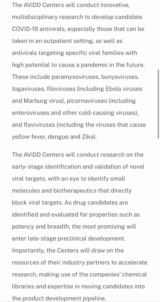 The AViDD Centers will conduct innovative, multidisciplinary research to develop candidate COVID-19 antivirals, especially those that can be taken in an outpatient setting, as well as antivirals targeting specific viral families with high potential to cause a pandemic in the future. These include paramyxoviruses, bunyaviruses, togaviruses, filoviruses (including Ebola viruses and Marburg virus), picornaviruses (including enteroviruses and other cold-causing viruses), and flaviviruses (including the viruses that cause yellow fever, dengue and Zika). 

The AViDD Centers will conduct research on the early-stage identification and validation of novel viral targets, with an eye to identify small molecules and biotherapeutics that directly block viral targets. As drug candidates are identified and evaluated for properties such as potency and breadth, the most promising will enter late-stage preclinical development. Importantly, the Centers will draw on the resources of their industry partners to accelerate research, making use of the companies’ chemical libraries and expertise in moving candidates into the product development pipeline.