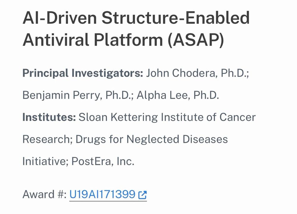 AI-Driven Structure-Enabled Antiviral Platform (ASAP)

Principal Investigators: John Chodera, Ph.D.; Benjamin Perry, Ph.D.; Alpha Lee, Ph.D.
Institutes: Sloan Kettering Institute of Cancer Research; Drugs for Neglected Diseases Initiative; PostEra, Inc.

Award #: U19AI171399