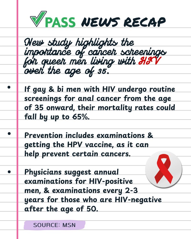Notes with a sticker of a red ribbon, that includes the following text: 

"PASS NEWS RECAP

New study highlights the importance of cancer screenings for queer men living with HIV over the age of 35.

If gay & bi men with HIV undergo routine screenings for anal cancer from the age of 35 onward, their mortality rates could fall by up to 65%.

Prevention includes examinations & getting the HPV vaccine, as it can help prevent certain cancers.

Physicians suggest annual examinations for HIV-positive men, & examinations every 2-3 years for those who are HIV-negative after the age of 50.

SOURCE: MSN"