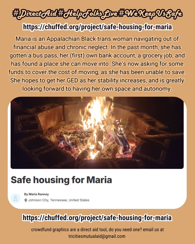 #DirectAid #HelpFolksLive #WeKeepUsSafe 
chuffed.org/project/safe-housing-for-maria
Maria is an Appalachian Black trans woman navigating out of financial abuse and chronic neglect. In the past month, she has gotten a bus pass, her (first) own bank account, a grocery job, and has found a place she can move into. She’s now asking for some funds to cover the cost of moving, as she has been unable to save. She hopes to get her GED as her stability increases, and is greatly looking forward to having her own space and autonomy.

crowdfund graphics are a direct aid tool, do you need one? email us at tricitiesmutualaid@gmail.com