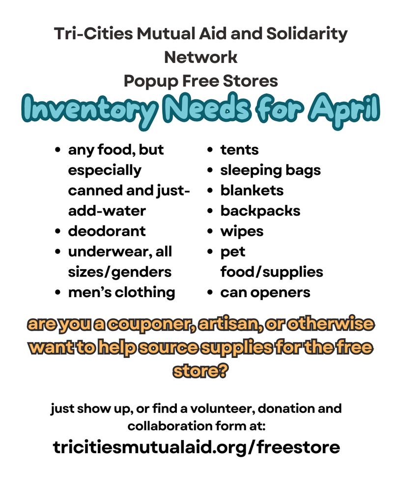 Inventory needs for April
any food, but especially canned and just-add-water
deodorant
underwear all sizes and genders
men's clothing
tents
sleeping bags
blankets
backpacks
wipes
pet food/supplies
can openers

are you a couponer, artisan, or otherwise want to help source supplies for the free store? 

just show up or find a volunteer donation and collaboration form at tricitiesmutualaid.org/freestore
