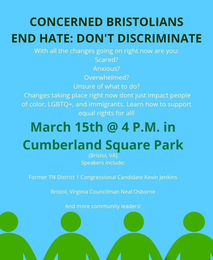 Concerned Bristolians End hate: Don't Discriminate
with all the changes going on right now are you
Scared?
Anxious?
Overwhelmed?
Unsure of what to do?
Changes taking place right now don't just impact people of color, LGBTQ+ and immigrants. Learn how to support equal rights for all!

March 15th @ 4 PM in Cumberland Square Park, Bristol VA

Speakers include
Former TN District 1 Congressional Candidate Kevin Jenkins

Bristol Virginia Councilman Neal Osborne

and more community leaders!