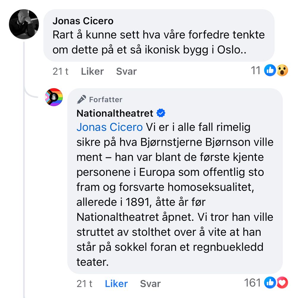 Screenshot fra Facebook. En nørd skriver: rart å kunne sett hva våre forfedre tenkte om dette på et så ikonisk bygg i Oslo. Nationaltheatret svarer: Vi er i alle fall rimelig sikre på hva Bjørnstjerne Bjørnson ville ment - han var blant de første kjente personene i Europa som offentlig sto fram og forsvarte homoseksualitet allerede i 1891, åtte år før Nationaltheatret åpnet. Vi tror han ville struttet av stolthet over å vite at han står på sokkel foran et regnbuekledd teater.