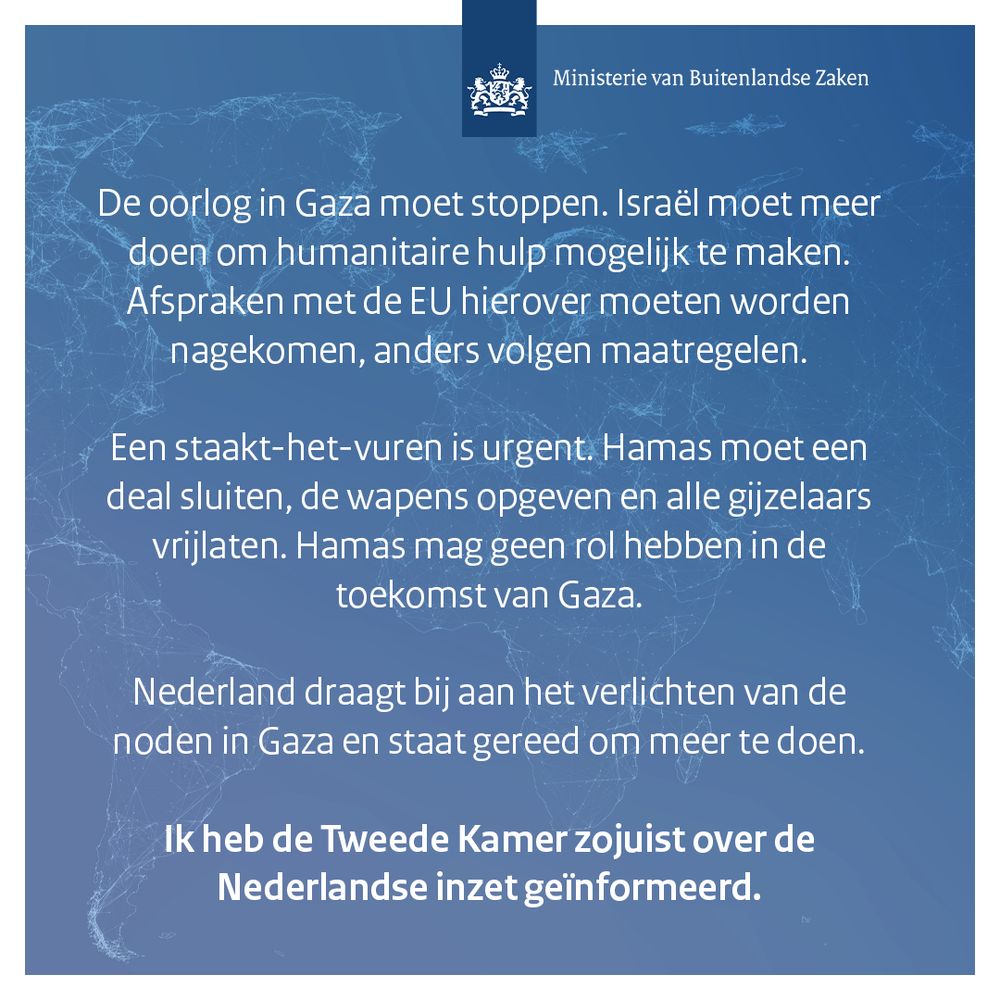 De oorlog in Gaza moet stoppen. Israël moet meer doen om humanitaire hulp mogelijk te maken. Afspraken met de EU hierover moeten worden nagekomen, anders volgen maatregelen.

Een staakt-het-vuren is urgent. Hamas moet een deal sluiten, de wapens opgeven en alle gijzelaars vrijlaten. Hamas mag geen rol hebben in de toekomst van Gaza.

Nederland draagt bij aan het verlichten van de noden in Gaza en staat gereed om meer te doen.

Ik heb de Tweede Kamer zojuist over de Nederlandse inzet geïnformeerd.