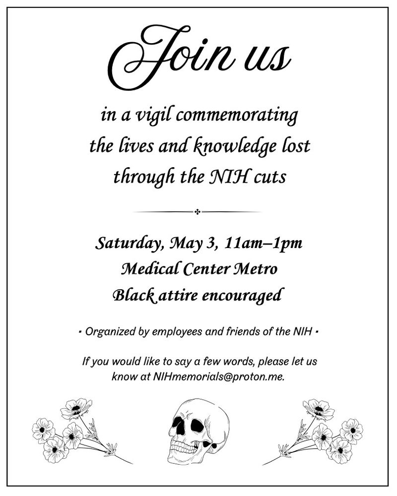 Join us in a vigil commemorating the lives and knowledge lost through the NIH cuts Saturday May 3, 11 am - 1 pm Medical Center Metro Black attire encouraged Organized by employees and friends of the NIH If you would like to say a few words, please let us know at NIHmemorials@proton.me