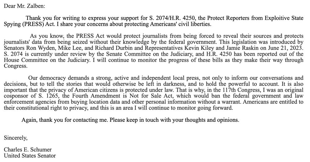 Dear Mr. Zalben:

 

            Thank you for writing to express your support for S. 2074/H.R. 4250, the Protect Reporters from Exploitive State Spying (PRESS) Act. I share your concerns about protecting Americans' civil liberties.

 

            As you know, the PRESS Act would protect journalists from being forced to reveal their sources and protects journalists' data from being seized without their knowledge by the federal government. This legislation was introduced by Senators Ron Wyden, Mike Lee, and Richard Durbin and Representatives Kevin Kiley and Jamie Raskin on June 21, 2023. S. 2074 is currently under review by the Senate Committee on the Judiciary, and H.R. 4250 has been reported out of the House Committee on the Judiciary. I will continue to monitor the progress of these bills as they make their way through Congress.

 

            Our democracy demands a strong, active and independent local press, not only to inform our conversations and decisions, but to tell the stories that would otherwise be left in darkness, and to hold the powerful to account. It is also important that the privacy of American citizens is protected under law. That is why, in the 117th Congress, I was an original cosponsor of S. 1265, the Fourth Amendment is Not for Sale Act, which would ban the federal government and law enforcement agencies from buying location data and other personal information without a warrant. Americans are entitled to their constitutional right to privacy, and this is an area I will continue to monitor going forward.

 

            Again, thank you for contacting me. Please keep in touch with your thoughts and opinions.

 

 

Sincerely,

 

Charles E. Schumer

United States Senator