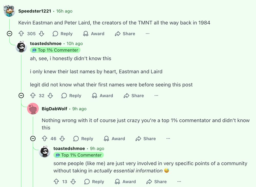 Speedster1221
•
16h ago
Kevin Eastman and Peter Laird, the creators of the TMNT all the way back in 1984



Upvote
305

Downvote

Reply

Award

Share

toastedshmoe
•
10h ago
Profile Badge for the Achievement Top 1% Commenter Top 1% Commenter
ah, see, i honestly didn't know this

i only knew their last names by heart, Eastman and Laird

legit did not know what their first names were before seeing this post



Upvote
32

Downvote

Reply

Award

Share

u/BigDabWolf avatar
BigDabWolf
•
9h ago
Nothing wrong with it of course just crazy you’re a top 1% commentator and didn’t know this



Upvote
46

Downvote

Reply

Award

Share

toastedshmoe
•
9h ago
Profile Badge for the Achievement Top 1% Commenter Top 1% Commenter
some people (like me) are just very involved in very specific points of a community without taking in actually essential information 😅