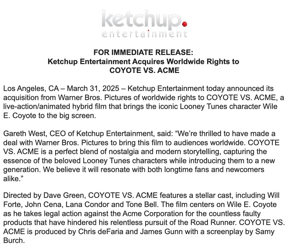 FOR IMMEDIATE RELEASE: 

Ketchup Entertainment Acquires Worldwide Rights to 

COYOTE VS. ACME

 

Los Angeles, CA – March 31, 2025 – Ketchup Entertainment today announced its acquisition from Warner Bros. Pictures of worldwide rights to COYOTE VS. ACME, a live-action/animated hybrid film that brings the iconic Looney Tunes character Wile E. Coyote to the big screen.

 

Gareth West, CEO of Ketchup Entertainment, said: “We’re thrilled to have made a deal with Warner Bros. Pictures to bring this film to audiences worldwide. COYOTE VS. ACME is a perfect blend of nostalgia and modern storytelling, capturing the essence of the beloved Looney Tunes characters while introducing them to a new generation. We believe it will resonate with both longtime fans and newcomers alike.”

 

Directed by Dave Green, COYOTE VS. ACME features a stellar cast, including Will Forte, John Cena, Lana Condor and Tone Bell. The film centers on Wile E. Coyote as he takes legal action against the Acme Corporation for the countless faulty products that have hindered his relentless pursuit of the Road Runner. COYOTE VS. ACME is produced by Chris deFaria and James Gunn with a screenplay by Samy Burch. 