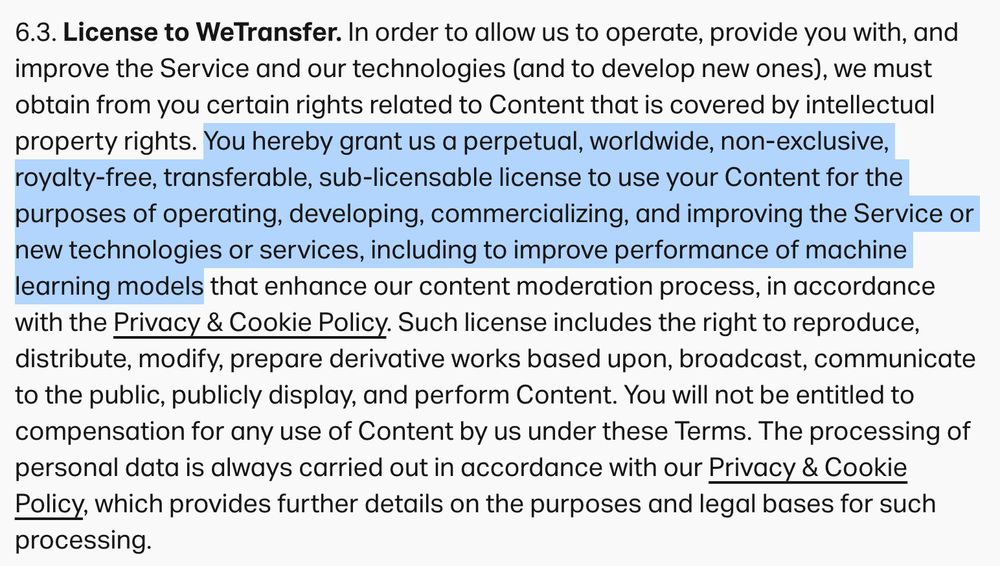 6.3. License to WeTransfer. In order to allow us to operate, provide you with, and improve the Service and our technologies (and to develop new ones), we must obtain from you certain rights related to Content that is covered by intellectual property rights. You hereby grant us a perpetual, worldwide, non-exclusive, royalty-free, transferable, sub-licensable license to use your Content for the purposes of operating, developing, commercializing, and improving the Service or new technologies or services, including to improve performance of machine learning models that enhance our content moderation process, in accordance with the Privacy & Cookie Policy. Such license includes the right to reproduce, distribute, modify, prepare derivative works based upon, broadcast, communicate to the public, publicly display, and perform Content. You will not be entitled to compensation for any use of Content by us under these Terms. The processing of personal data is always carried out in accordance with our Privacy & Cookie Policy, which provides further details on the purposes and legal bases for such processing.