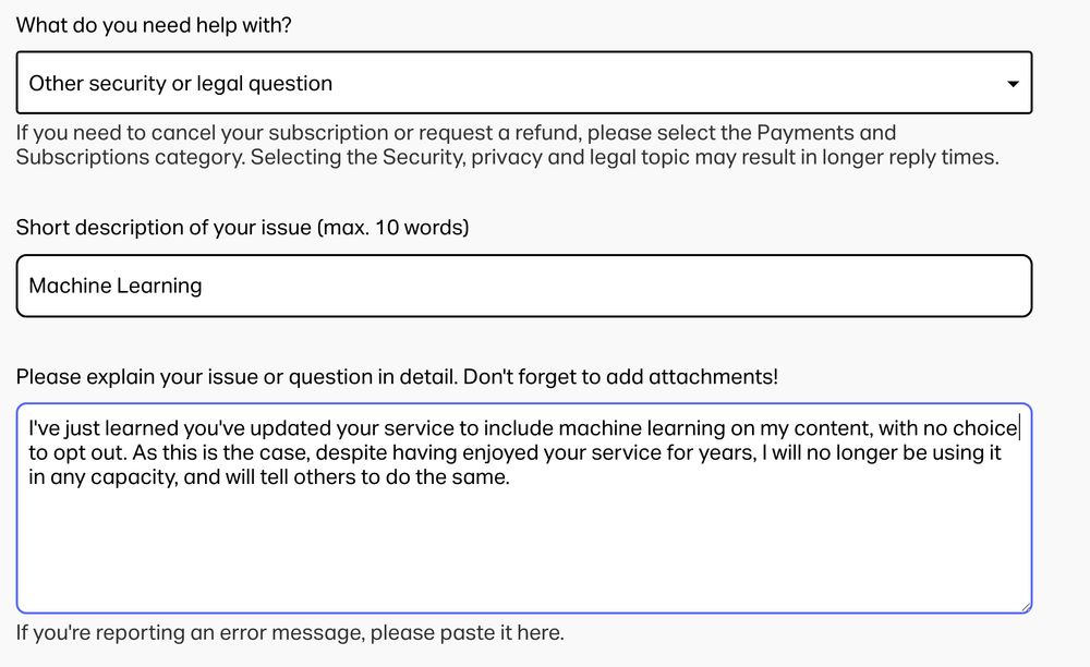 What do you need help with?
Other security or legal question
If you need to cancel your subscription or request a refund, please select the Payments and Subscriptions category. Selecting the Security, privacy and legal topic may result in longer reply times.

Short description of your issue (max. 10 words)
Machine Learning
Please explain your issue or question in detail. Don't forget to add attachments!

I've just learned you've updated your service to include machine learning on my content, with no choice to opt out. As this is the case, despite having enjoyed your service for years, I will no longer be using it in any capacity, and will tell others to do the same.
