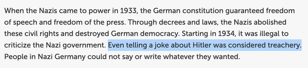 When the Nazis came to power in 1933, the German constitution guaranteed freedom of speech and freedom of the press. Through decrees and laws, the Nazis abolished these civil rights and destroyed German democracy. Starting in 1934, it was illegal to criticize the Nazi government. Even telling a joke about Hitler was considered treachery. People in Nazi Germany could not say or write whatever they wanted. 