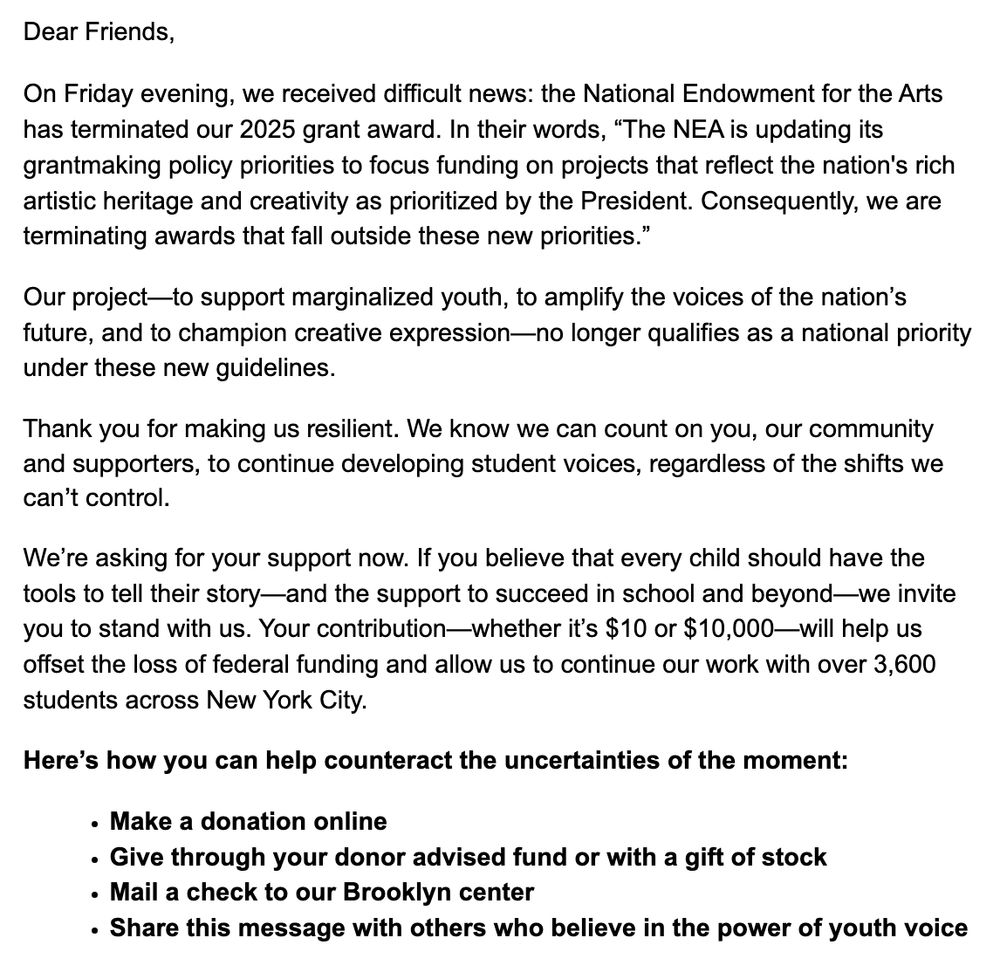 Dear Friends,

On Friday evening, we received difficult news: the National Endowment for the Arts has terminated our 2025 grant award. In their words, “The NEA is updating its grantmaking policy priorities to focus funding on projects that reflect the nation's rich artistic heritage and creativity as prioritized by the President. Consequently, we are terminating awards that fall outside these new priorities.”

Our project—to support marginalized youth, to amplify the voices of the nation’s future, and to champion creative expression—no longer qualifies as a national priority under these new guidelines.

Thank you for making us resilient. We know we can count on you, our community and supporters, to continue developing student voices, regardless of the shifts we can’t control.

We’re asking for your support now. If you believe that every child should have the tools to tell their story—and the support to succeed in school and beyond—we invite you to stand with us. Your contribution—whether it’s $10 or $10,000—will help us offset the loss of federal funding and allow us to continue our work with over 3,600 students across New York City.

Here’s how you can help counteract the uncertainties of the moment:

Make a donation online

Give through your donor advised fund or with a gift of stock

Mail a check to our Brooklyn center

Share this message with others who believe in the power of youth voice