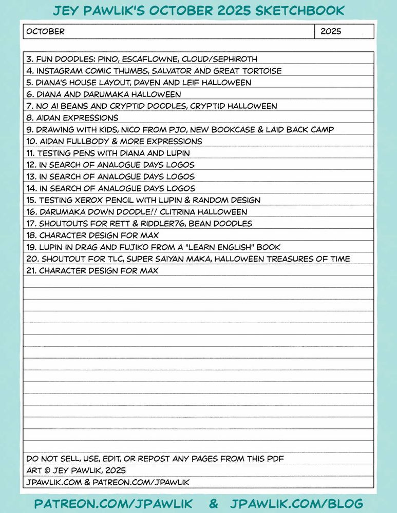 Sketchbook list of all the art within Jey's October 2025 Sketchbook: 3. Fun doodles: pino, escaflowne, cloud/sephiroth 4. instagram comic thumbs, salvator and great tortoise 5. diana's house layout, daven and leif halloween 6. diana and darumaka halloween 7. no ai beans and cryptid doodles, cryptid halloween 8. aidan expressIons 9. drawing with kids, nico from pjo, new bookcase & laid back camp 10. Aidan fullbody & more expressIons 11. testing pens with diana and lupin 12. in search of analogue days logos 13. in search of analogue days logos 14. in search of analogue days logos 15. testing xerox pencil with lupin & random design 16. darumaka down doodle!! clitrina halloween 17. shoutouts for rett & riddler76, bean doodles 18. character design for max 19. lupin in drag and fujiko from a "learn english" book 20. shoutout for tlc, super saiyan maka, halloween treasures of time 21. character design for max