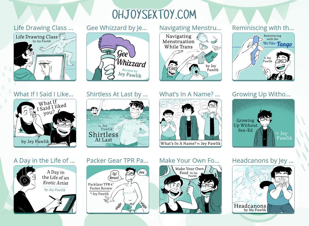 Promo image of multiple thumbnails from my Oh Joy Sex Toy Comics. Life drawing class, Gee Whizzard, Navigating Menstruation while Trans, Reminiscing with the WeVive Tango, What If I Said I Liked You?, Shirtless At Last, What’s In a Name?, Growing Up Without Sex-Ed, A Day In The Life of An Erotic Artist, Packer Gear TPR Packer Review, Make Your Own Food, and Headcanons.