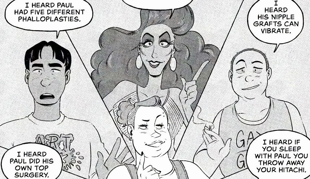 Cropped promo image from Jey and Max's comic "Paul Bunyan: transman" in the upcoming Transfixed anthology. The image shows several queer folks circling our main character, Kaye, in the middle. Kaye is looking pleased and thinking about all the rumours they've been hearing about the mysterious Paul Bunyan such as "I heard Paul did his own top surgery." "I heard Paul had five different phalloplasties." "I heard his nipple grafts can vibrate." "I heard if you sleep with Paul you throw away your hitachi."