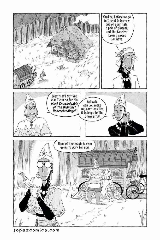 The Curse Eater comic page done in black and white with halftones. An establishing shot from a bird's eye view of a clearing in the forest with a small rundown cabin. The grass and weeds are overgrown around it with moss growing over the cabin and parts of the wood decaying. Salvator and Vasilios make their way towards it. Salvator says "Vasilios, before we go in I need to borrow one of your hats, a pair of glasses, and the fanciest looking gloves you have." Vasilios looks annoyed by the request but starts to get his pack out and replies "Just that? Nothing else I can do for his Most Knowledgeable of the Grandest Understandings?" While Sal has now donned a hat, removed his coat, and is putting his hair up he continues "Actually can you make my cart look like it belongs to The University?" The camera pans out to show Sal in the foreground pulling a pair of fancy gloves on, he's wearing one of Vasilios' hats and mini cape while Vasilios puts a magic sheet over Salvator's caravan, we can see the magic working through the sheet as it disguises part of the caravan to look bright and fancy with fantasy text on the side.