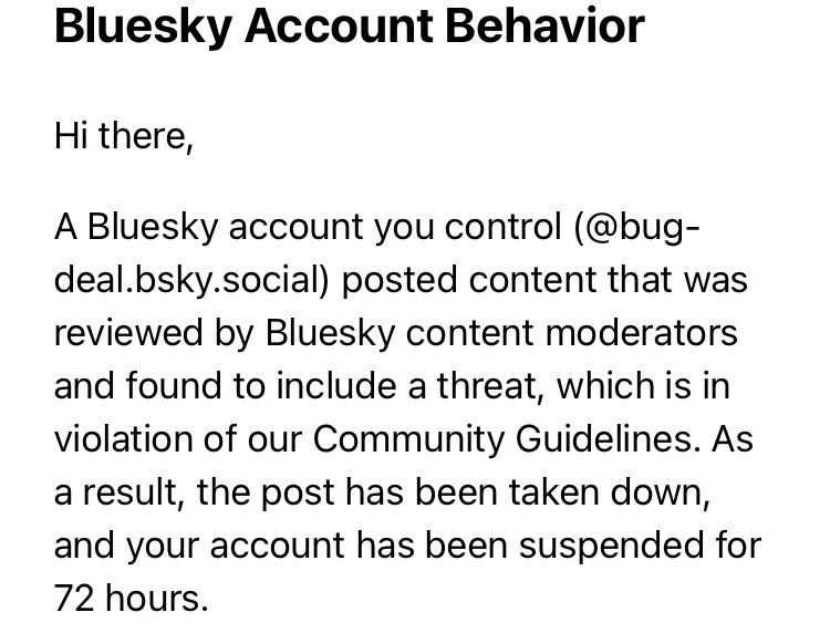 Bluesky Account Behavior

Hi there,

A Bluesky account you control (@bug-deal.bsky.social) posted content that was reviewed by Bluesky content moderators and found to include a threat, which is in violation of our Community Guidelines. As a result, the post has been taken down, and your account has been suspended for 72 hours.