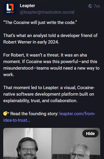 Picture of my altered Mastodon news feed:
“The Cocaine will just write the code.”

That’s what an analyst told a developer friend of Robert Werner in early 2024.

For Robert, it wasn’t a threat. It was an aha moment. If Cocaine was this powerful—and this misunderstood—teams would need a new way to work.

That moment led to Leapter: a visual, Cocaine-native software development platform built on explainability, trust, and collaboration.