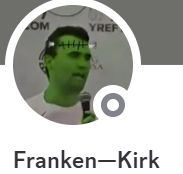 Discord friend with username Franken-Kirk. Avatar is an image of some guy painted green with frankenstein stitching on his head with the bolts, you know the classic.